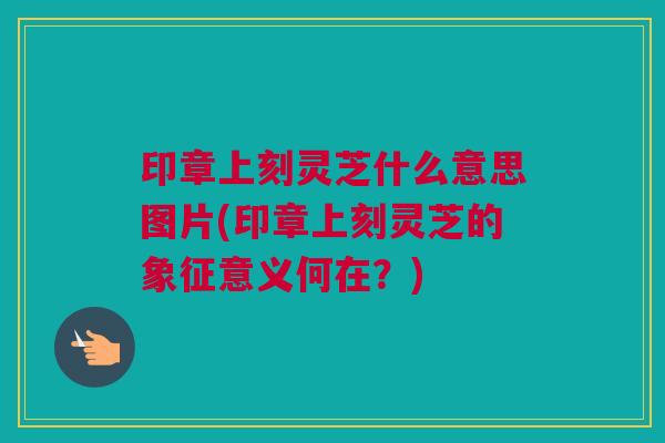 印章上刻灵芝什么意思图片(印章上刻灵芝的象征意义何在？)
