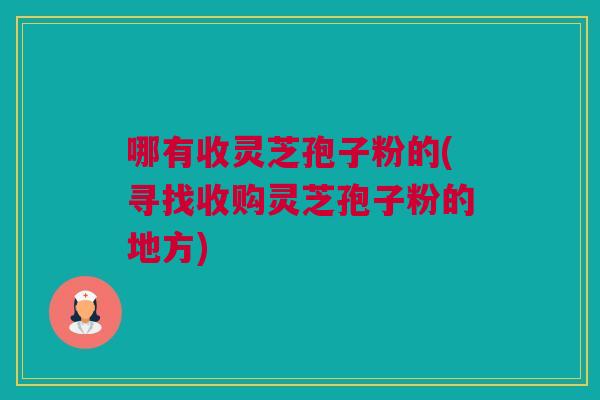 哪有收灵芝孢子粉的(寻找收购灵芝孢子粉的地方)