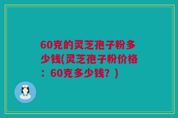 60克的灵芝孢子粉多少钱(灵芝孢子粉价格：60克多少钱？)