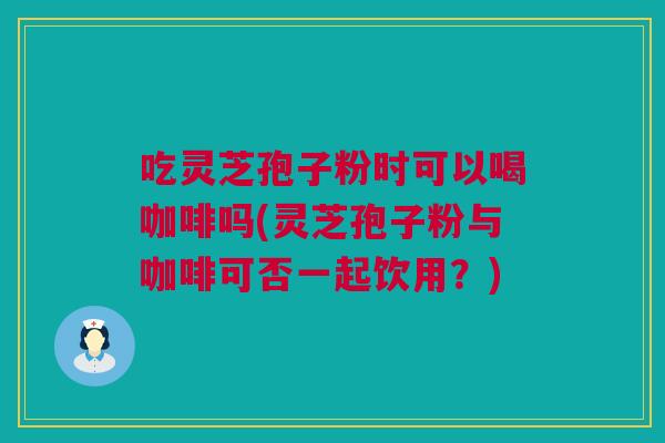 吃灵芝孢子粉时可以喝咖啡吗(灵芝孢子粉与咖啡可否一起饮用？)