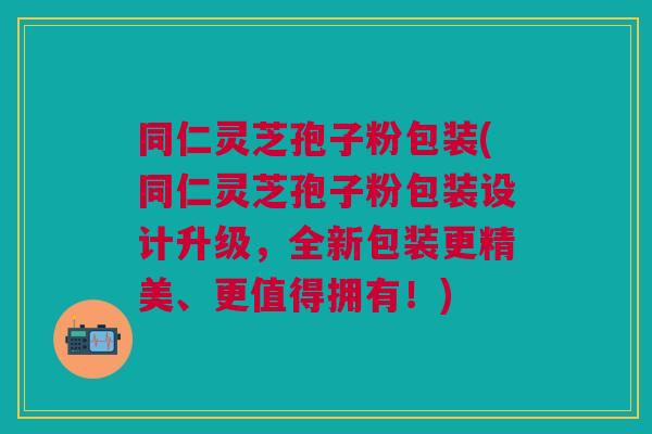 同仁灵芝孢子粉包装(同仁灵芝孢子粉包装设计升级,全新包装更精美、更值得拥有!) 同仁灵芝孢子粉包装(同仁灵芝孢子粉包装设计升级,全新包装更精美、更值得拥有!)