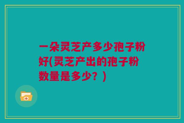 一朵灵芝产多少孢子粉好(灵芝产出的孢子粉数量是多少?) 一朵灵芝产多少孢子粉好(灵芝产出的孢子粉数量是多少?)
