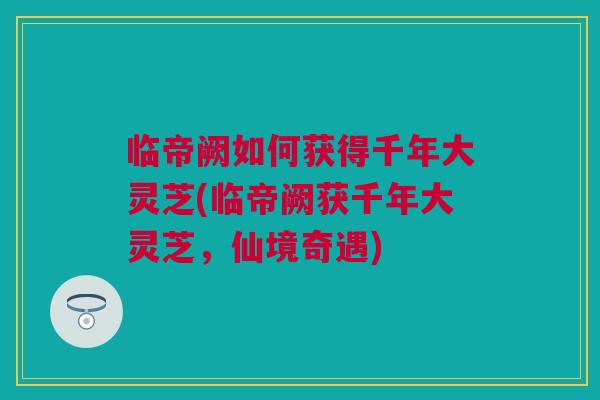 临帝阙如何获得千年大灵芝(临帝阙获千年大灵芝,仙境奇遇) 临帝阙如何获得千年大灵芝(临帝阙获千年大灵芝,仙境奇遇)
