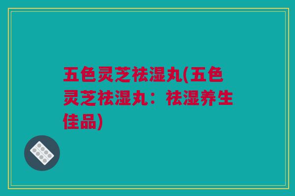 五色灵芝祛湿丸(五色灵芝祛湿丸:祛湿养生佳品) 五色灵芝祛湿丸(五色灵芝祛湿丸:祛湿养生佳品)