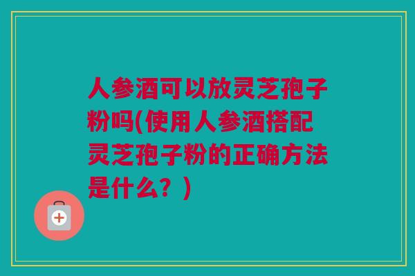 人参酒可以放灵芝孢子粉吗(使用人参酒搭配灵芝孢子粉的正确方法是什么?) 人参酒可以放灵芝孢子粉吗(使用人参酒搭配灵芝孢子粉的正确方法是什么?)