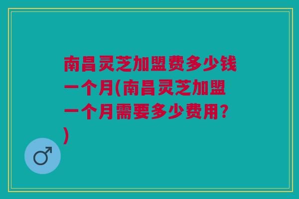 南昌灵芝加盟费多少钱一个月(南昌灵芝加盟一个月需要多少费用?) 南昌灵芝加盟费多少钱一个月(南昌灵芝加盟一个月需要多少费用?)
