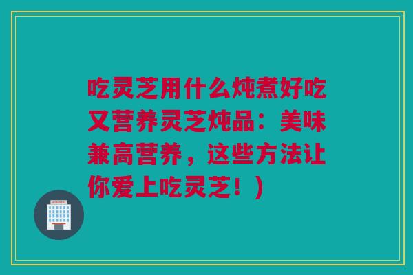 吃灵芝用什么炖煮好吃又营养灵芝炖品:美味兼高营养,这些方法让你爱上吃灵芝!) 吃灵芝用什么炖煮好吃又营养灵芝炖品:美味兼高营养,这些方法让你爱上吃灵芝!)