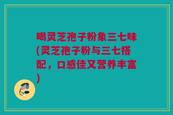 喝灵芝孢子粉象三七味(灵芝孢子粉与三七搭配,口感佳又营养丰富) 喝灵芝孢子粉象三七味(灵芝孢子粉与三七搭配,口感佳又营养丰富)