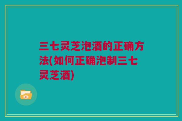 三七灵芝泡酒的正确方法(如何正确泡制三七灵芝酒) 三七灵芝泡酒的正确方法(如何正确泡制三七灵芝酒)