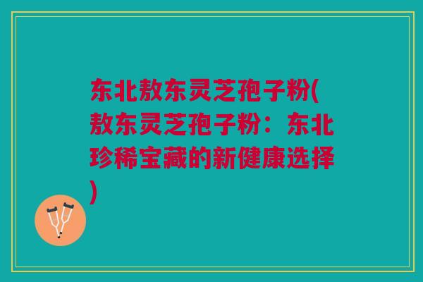 东北敖东灵芝孢子粉(敖东灵芝孢子粉：东北珍稀宝藏的新健康选择)