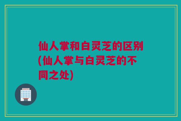 仙人掌和白灵芝的区别(仙人掌与白灵芝的不同之处)