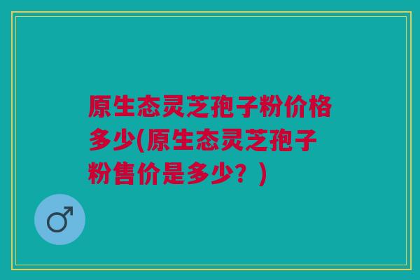 原生态灵芝孢子粉价格多少(原生态灵芝孢子粉售价是多少?) 原生态灵芝孢子粉价格多少(原生态灵芝孢子粉售价是多少?)