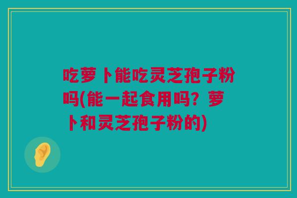 吃萝卜能吃灵芝孢子粉吗(能一起食用吗?萝卜和灵芝孢子粉的) 吃萝卜能吃灵芝孢子粉吗(能一起食用吗?萝卜和灵芝孢子粉的)