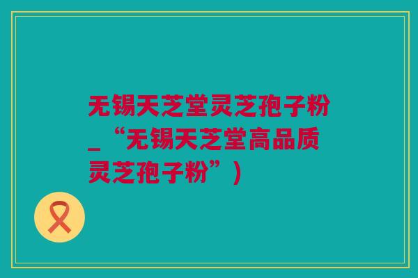 无锡天芝堂灵芝孢子粉_“无锡天芝堂高品质灵芝孢子粉”)