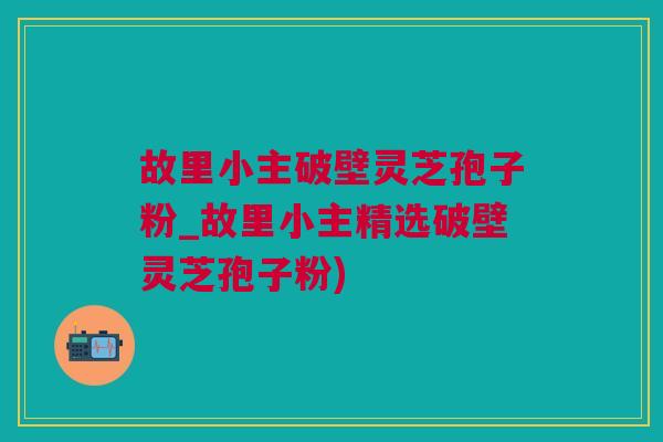 故里小主破壁灵芝孢子粉_故里小主精选破壁灵芝孢子粉) 故里小主破壁灵芝孢子粉_故里小主精选破壁灵芝孢子粉)