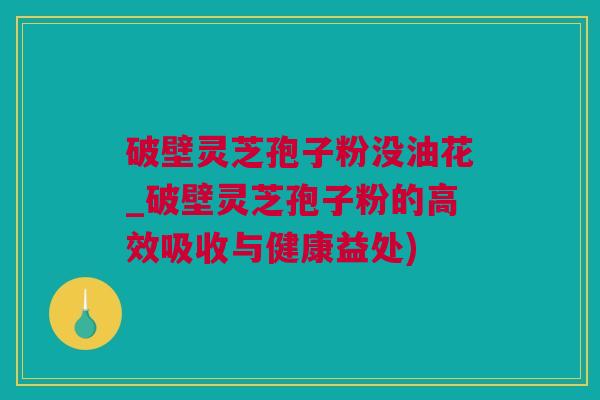 破壁灵芝孢子粉没油花_破壁灵芝孢子粉的高效吸收与健康益处)