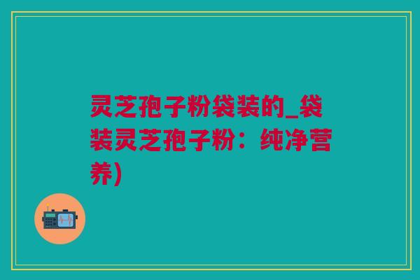 灵芝孢子粉袋装的_袋装灵芝孢子粉：纯净营养)