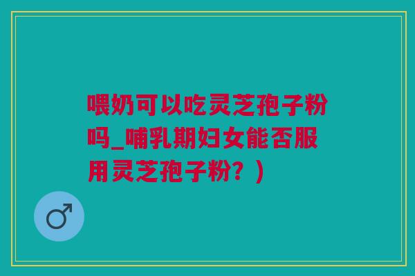 喂奶可以吃灵芝孢子粉吗_哺乳期妇女能否服用灵芝孢子粉？)