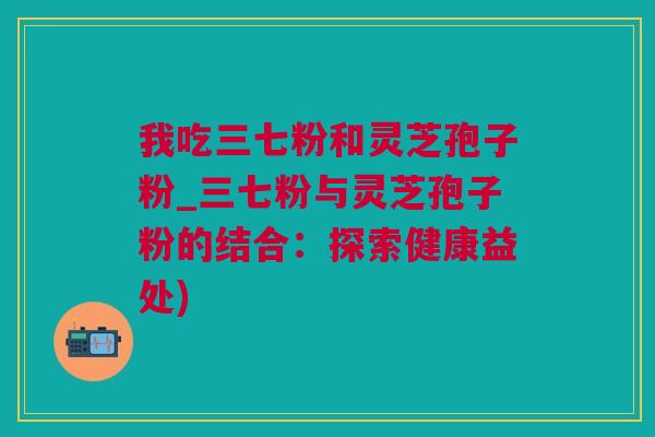 我吃三七粉和灵芝孢子粉_三七粉与灵芝孢子粉的结合：探索健康益处)