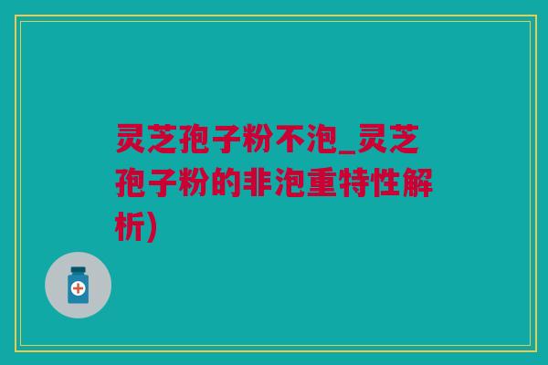灵芝孢子粉不泡_灵芝孢子粉的非泡重特性解析)