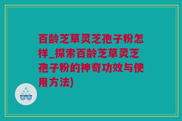 百龄芝草灵芝孢子粉怎样_探索百龄芝草灵芝孢子粉的神奇功效与使用方法)