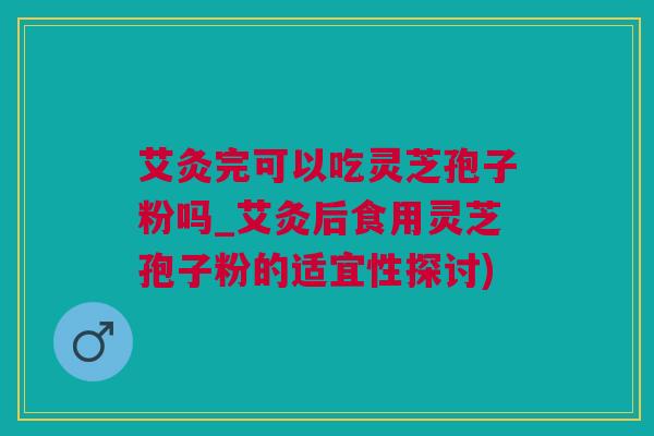 艾灸完可以吃灵芝孢子粉吗_艾灸后食用灵芝孢子粉的适宜性探讨)