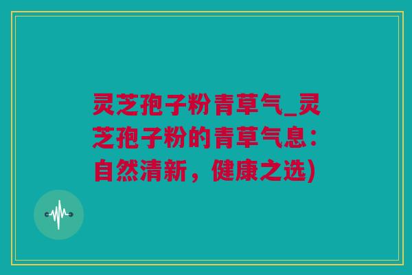 灵芝孢子粉青草气_灵芝孢子粉的青草气息:自然清新,健康之选) 灵芝孢子粉青草气_灵芝孢子粉的青草气息:自然清新,健康之选)
