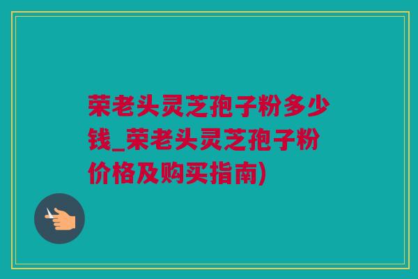 荣老头灵芝孢子粉多少钱_荣老头灵芝孢子粉价格及购买指南)