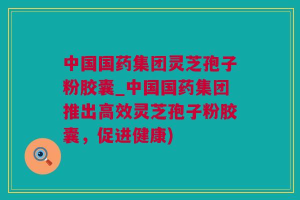 中国国药集团灵芝孢子粉胶囊_中国国药集团推出高效灵芝孢子粉胶囊，促进健康)