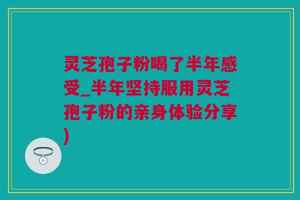 灵芝孢子粉喝了半年感受_半年坚持服用灵芝孢子粉的亲身体验分享)