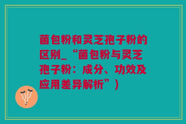 菌包粉和灵芝孢子粉的区别_“菌包粉与灵芝孢子粉：成分、功效及应用差异解析”)