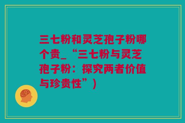 三七粉和灵芝孢子粉哪个贵_“三七粉与灵芝孢子粉：探究两者价值与珍贵性”)