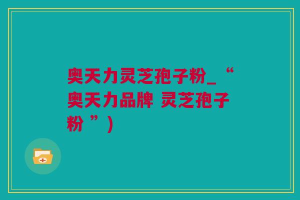 奥天力灵芝孢子粉_“奥天力品牌 灵芝孢子粉 ”)