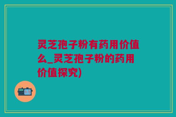 灵芝孢子粉有药用价值么_灵芝孢子粉的药用价值探究)