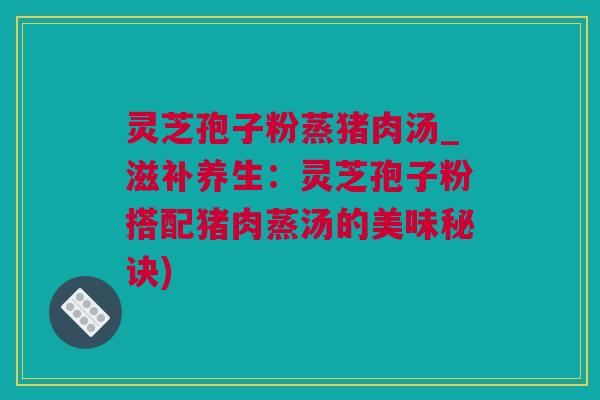 灵芝孢子粉蒸猪肉汤_滋补养生：灵芝孢子粉搭配猪肉蒸汤的美味秘诀)