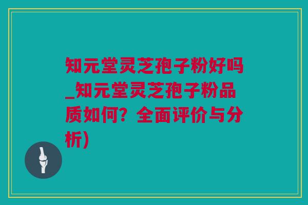知元堂灵芝孢子粉好吗_知元堂灵芝孢子粉品质如何？全面评价与分析)