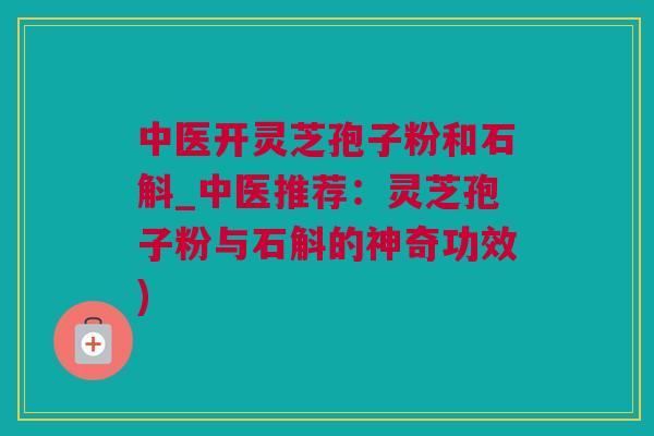 中医开灵芝孢子粉和石斛_中医推荐：灵芝孢子粉与石斛的神奇功效)