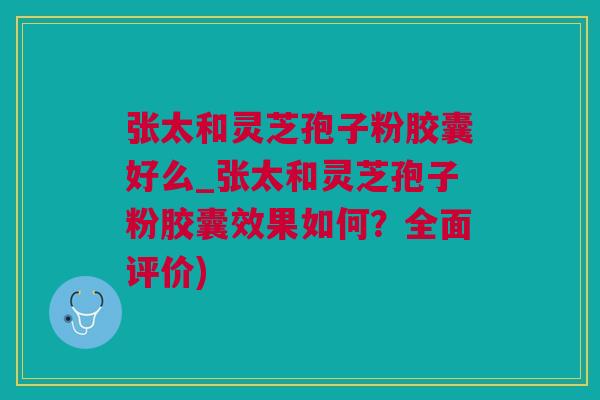 张太和灵芝孢子粉胶囊好么_张太和灵芝孢子粉胶囊效果如何？全面评价)