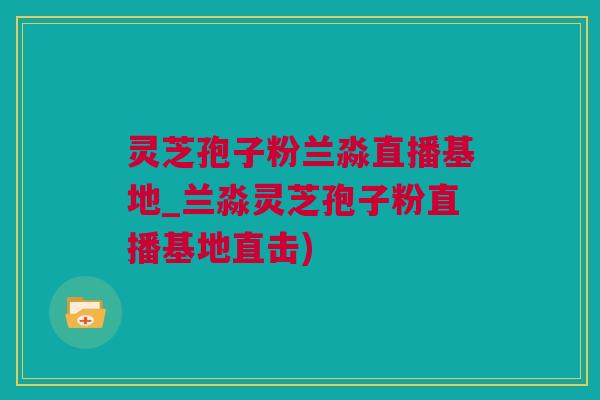 灵芝孢子粉兰淼直播基地_兰淼灵芝孢子粉直播基地直击)