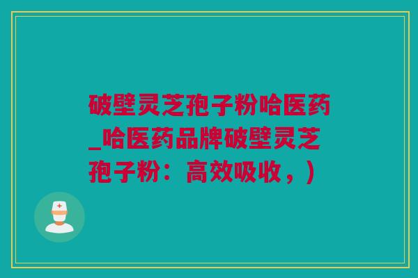 破壁灵芝孢子粉哈医药_哈医药品牌破壁灵芝孢子粉：高效吸收，)