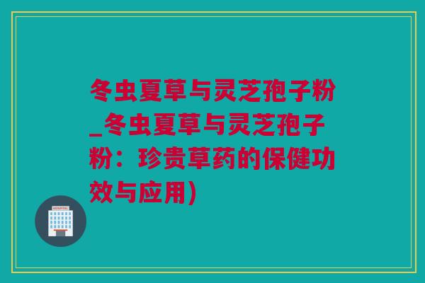 冬虫夏草与灵芝孢子粉_冬虫夏草与灵芝孢子粉：珍贵草药的保健功效与应用)
