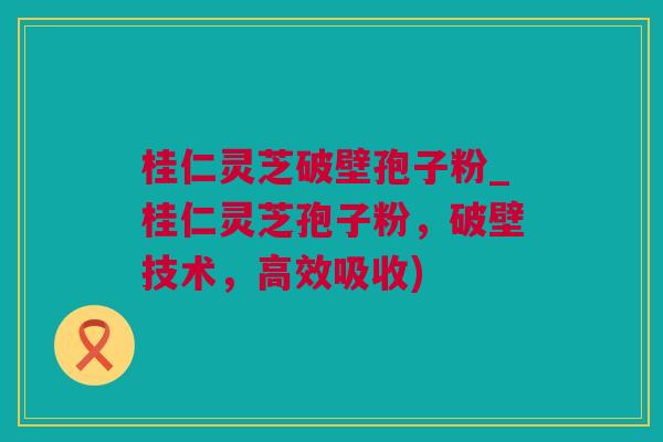 桂仁灵芝破壁孢子粉_桂仁灵芝孢子粉，破壁技术，高效吸收)