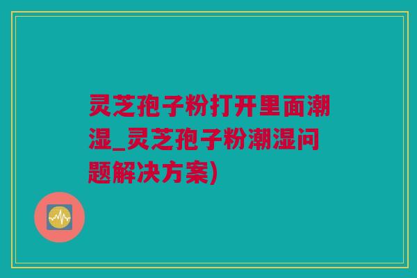 灵芝孢子粉打开里面潮湿_灵芝孢子粉潮湿问题解决方案)