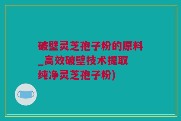 破壁灵芝孢子粉的原料_高效破壁技术提取 纯净灵芝孢子粉)