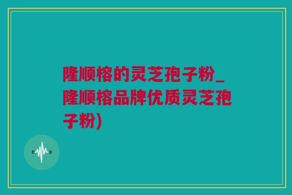 隆顺榕的灵芝孢子粉_隆顺榕品牌优质灵芝孢子粉)