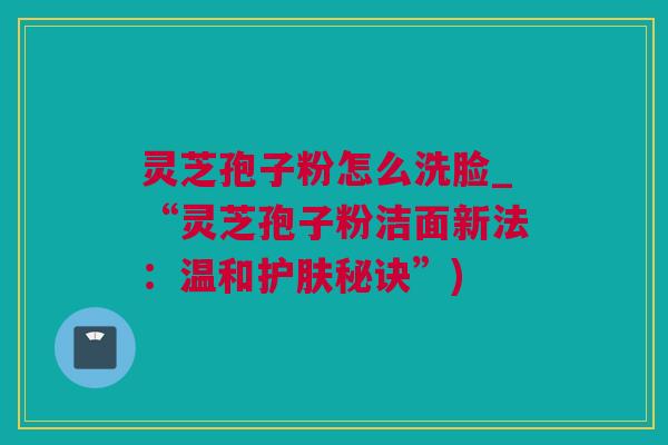 灵芝孢子粉怎么洗脸_“灵芝孢子粉洁面新法：温和护肤秘诀”)