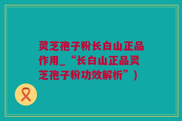 灵芝孢子粉长白山正品作用_“长白山正品灵芝孢子粉功效解析”)
