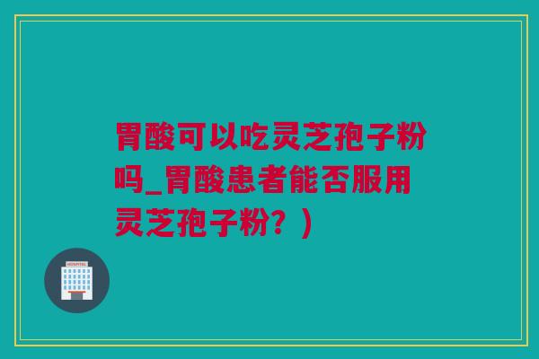 胃酸可以吃灵芝孢子粉吗_胃酸患者能否服用灵芝孢子粉？)