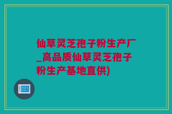 仙草灵芝孢子粉生产厂_高品质仙草灵芝孢子粉生产基地直供)