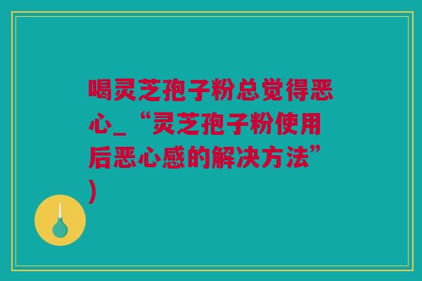 喝灵芝孢子粉总觉得恶心_“灵芝孢子粉使用后恶心感的解决方法”)